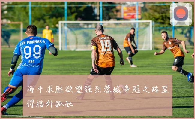海牛求胜欲望强烈蓉城争冠之路显得格外孤独