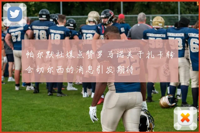 帕尔默社媒点赞罗马诺关于扎卡转会切尔西的消息引发期待