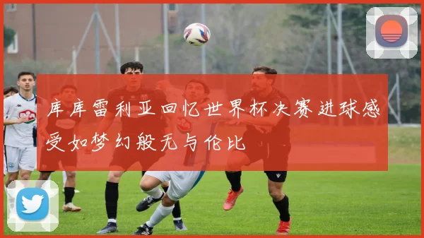 库库雷利亚回忆世界杯决赛进球感受如梦幻般无与伦比