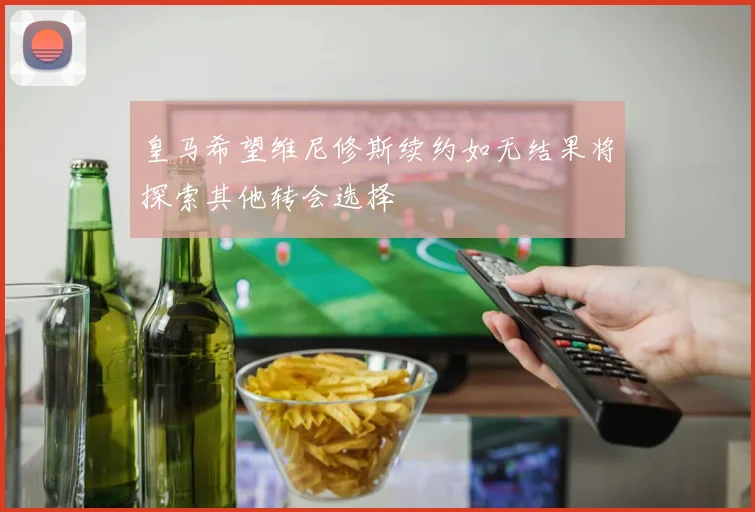 皇马希望维尼修斯续约如无结果将探索其他转会选择