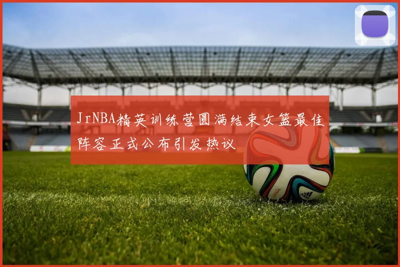 JrNBA精英训练营圆满结束女篮最佳阵容正式公布引发热议