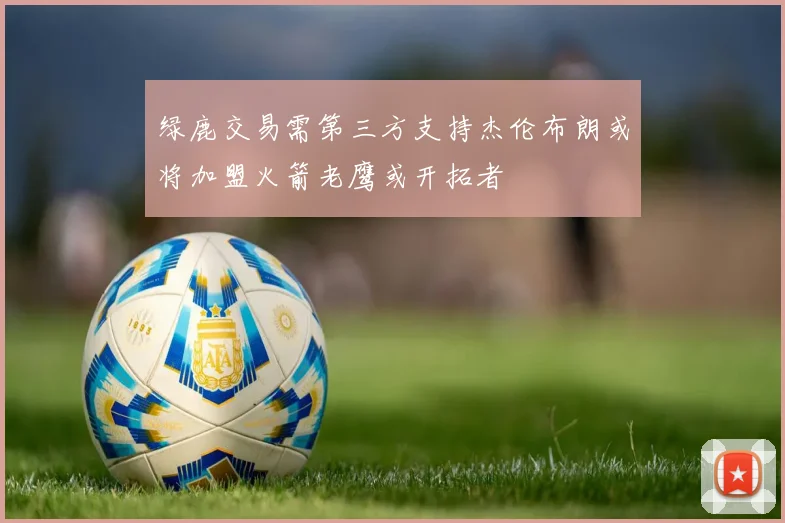 绿鹿交易需第三方支持杰伦布朗或将加盟火箭老鹰或开拓者