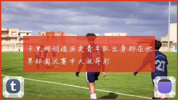 卡里姆创造历史青年队出身却在世界杯淘汰赛中大放异彩