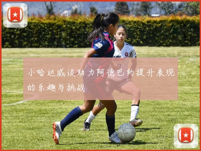 小哈达威谈助力阿德巴约提升表现的乐趣与挑战