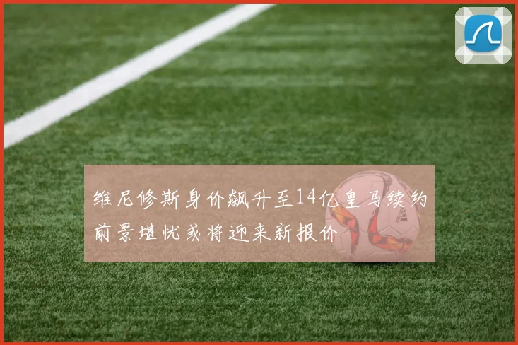 维尼修斯身价飙升至14亿皇马续约前景堪忧或将迎来新报价