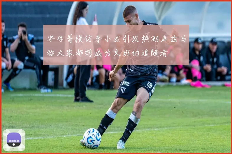 字母哥模仿李小龙引发热潮库兹马称大家都想成为文班的追随者