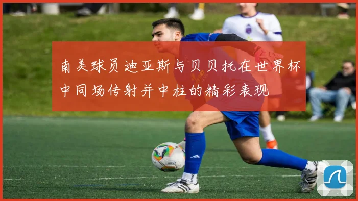 南美球员迪亚斯与贝贝托在世界杯中同场传射并中柱的精彩表现