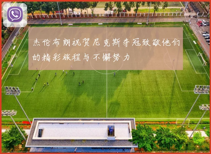 杰伦布朗祝贺尼克斯夺冠致敬他们的精彩旅程与不懈努力